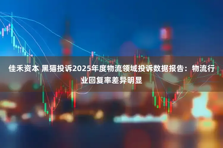 佳禾资本 黑猫投诉2025年度物流领域投诉数据报告：物流行业回复率差异明显
