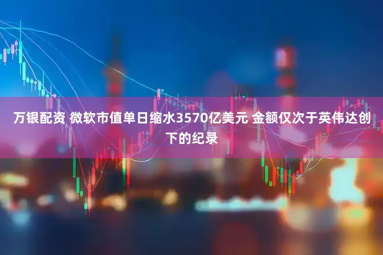 万银配资 微软市值单日缩水3570亿美元 金额仅次于英伟达创下的纪录