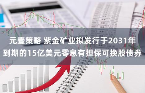元壹策略 紫金矿业拟发行于2031年到期的15亿美元零息有担保可换股债券