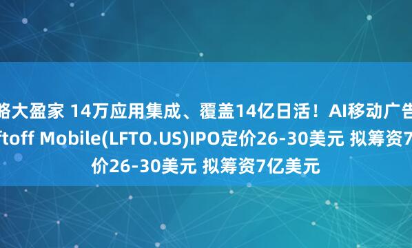 策略大盈家 14万应用集成、覆盖14亿日活！AI移动广告独角兽Liftoff Mobile(LFTO.US)IPO定价26-30美元 拟筹资7亿美元