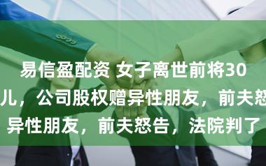 易信盈配资 女子离世前将3000万遗产给女儿，公司股权赠异性朋友，前夫怒告，法院判了