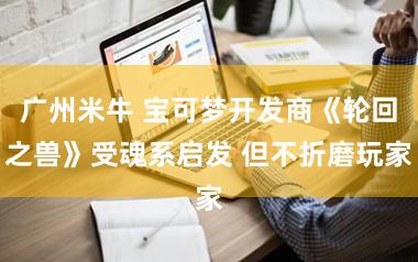 广州米牛 宝可梦开发商《轮回之兽》受魂系启发 但不折磨玩家