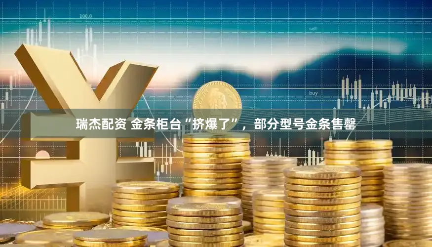 瑞杰配资 金条柜台“挤爆了”，部分型号金条售罄