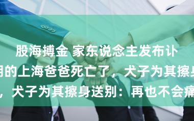 股海搏金 家东说念主发布讣告！那位开朗的上海爸爸死亡了，犬子为其擦身送别：再也不会痛了