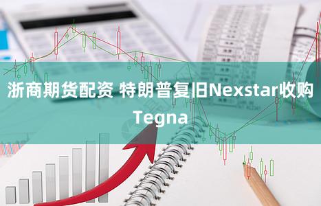 浙商期货配资 特朗普复旧Nexstar收购Tegna