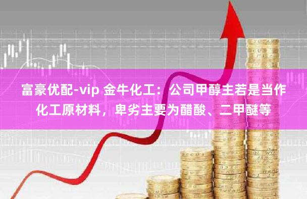 富豪优配-vip 金牛化工：公司甲醇主若是当作化工原材料，卑劣主要为醋酸、二甲醚等