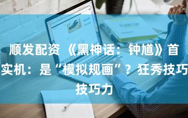 顺发配资 《黑神话：钟馗》首支实机：是“模拟规画”？狂秀技巧力