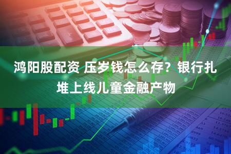 鸿阳股配资 压岁钱怎么存？银行扎堆上线儿童金融产物