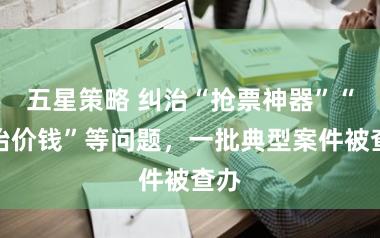 五星策略 纠治“抢票神器”“哄抬价钱”等问题，一批典型案件被查办