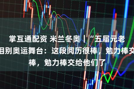 掌互通配资 米兰冬奥｜“五届元老”皆广璞泪别奥运舞台：这段阅历很棒，勉力棒交给他们了