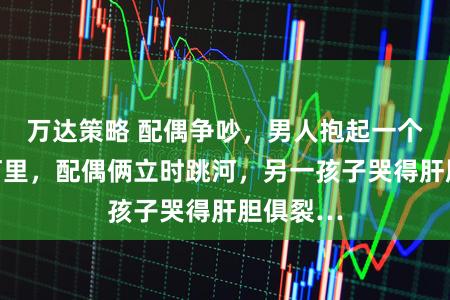 万达策略 配偶争吵，男人抱起一个孩子扔河里，配偶俩立时跳河，另一孩子哭得肝胆俱裂…