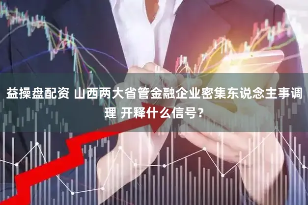 益操盘配资 山西两大省管金融企业密集东说念主事调理 开释什么信号？