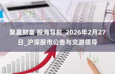 聚赢财富 股海导航_2026年2月27日_沪深股市公告与交游领导