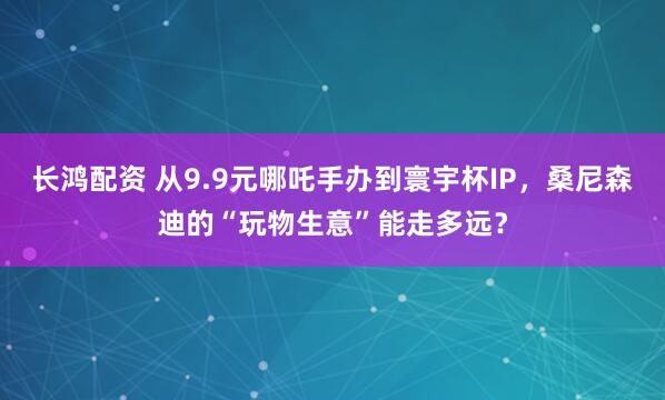 长鸿配资 从9.9元哪吒手办到寰宇杯IP，桑尼森迪的“玩物生意”能走多远？