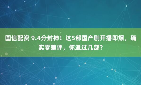 国信配资 9.4分封神！这5部国产剧开播即爆，确实零差评，你追过几部？