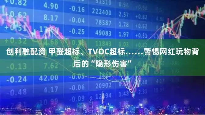 创利融配资 甲醛超标、TVOC超标……警惕网红玩物背后的“隐形伤害”