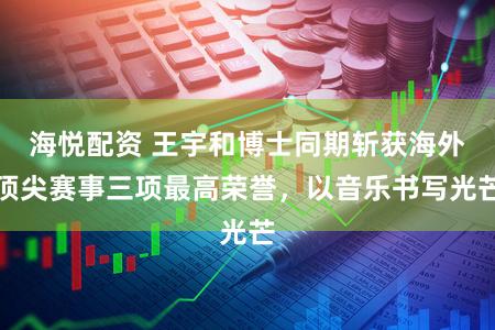 海悦配资 王宇和博士同期斩获海外顶尖赛事三项最高荣誉，以音乐书写光芒