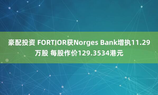 豪配投资 FORTIOR获Norges Bank增执11.29万股 每股作价129.3534港元