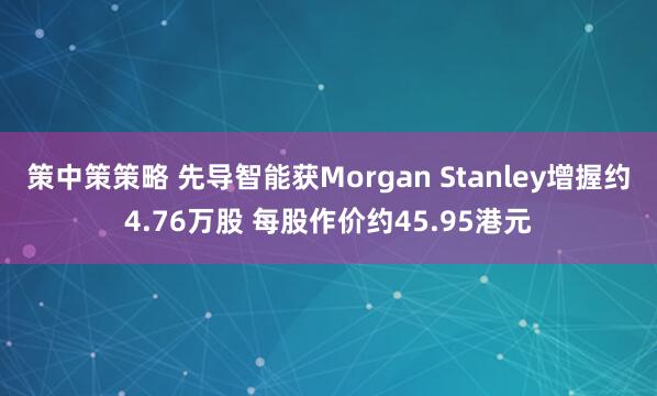 策中策策略 先导智能获Morgan Stanley增握约4.76万股 每股作价约45.95港元