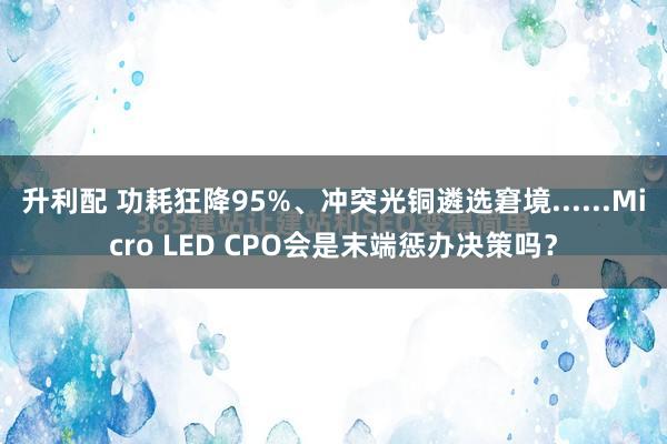 升利配 功耗狂降95%、冲突光铜遴选窘境......Micro LED CPO会是末端惩办决策吗？