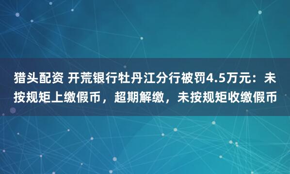 猎头配资 开荒银行牡丹江分行被罚4.5万元：未按规矩上缴假币，超期解缴，未按规矩收缴假币