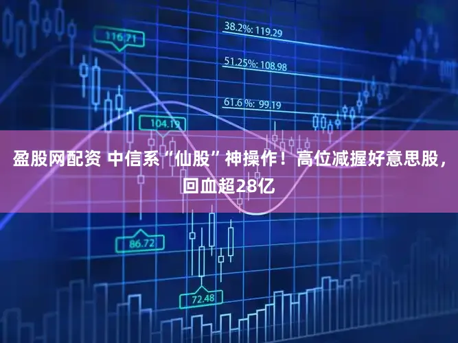 盈股网配资 中信系“仙股”神操作！高位减握好意思股，回血超28亿
