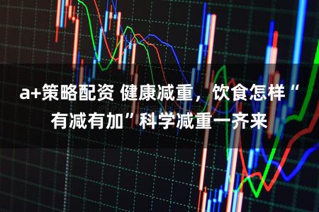a+策略配资 健康减重，饮食怎样“有减有加”科学减重一齐来