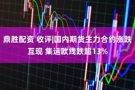 鼎胜配资 收评|国内期货主力合约涨跌互现 集运欧线跌超13%