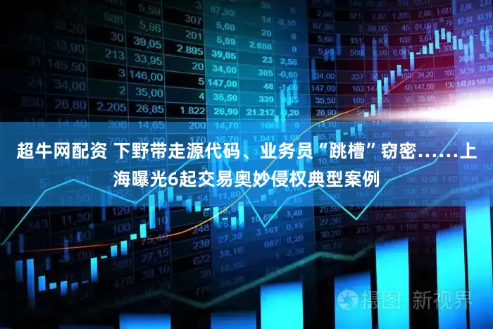 超牛网配资 下野带走源代码、业务员“跳槽”窃密……上海曝光6起交易奥妙侵权典型案例