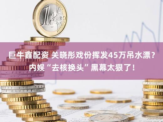 巨牛鑫配资 关晓彤戏份挥发45万吊水漂？内娱“去核换头”黑幕太狠了！