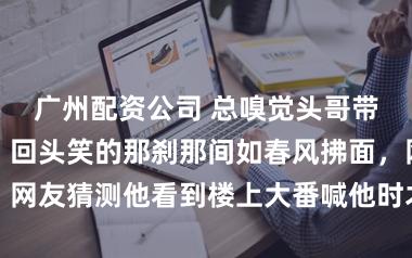 广州配资公司 总嗅觉头哥带着少年傻气，回头笑的那刹那间如春风拂面，网友猜测他看到楼上大番喊他时才笑得如斯灿烂