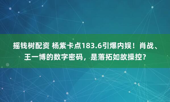 摇钱树配资 杨紫卡点183.6引爆内娱！肖战、王一博的数字密码，是落拓如故操控？