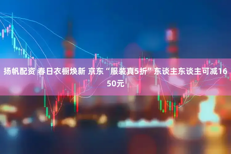 扬帆配资 春日衣橱焕新 京东“服装真5折”东谈主东谈主可减1650元
