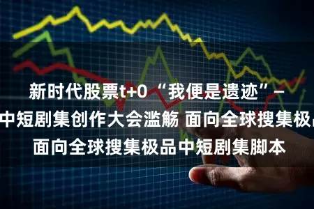 新时代股票t+0 “我便是遗迹”——总台立异创造中短剧集创作大会滥觞 面向全球搜集极品中短剧集脚本