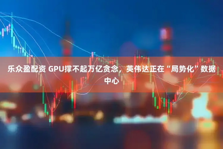 乐众盈配资 GPU撑不起万亿贪念,英伟达正在“局势化”数据中心