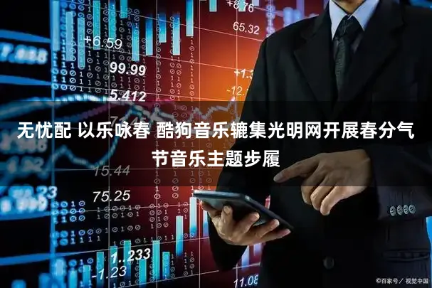 无忧配 以乐咏春 酷狗音乐辘集光明网开展春分气节音乐主题步履