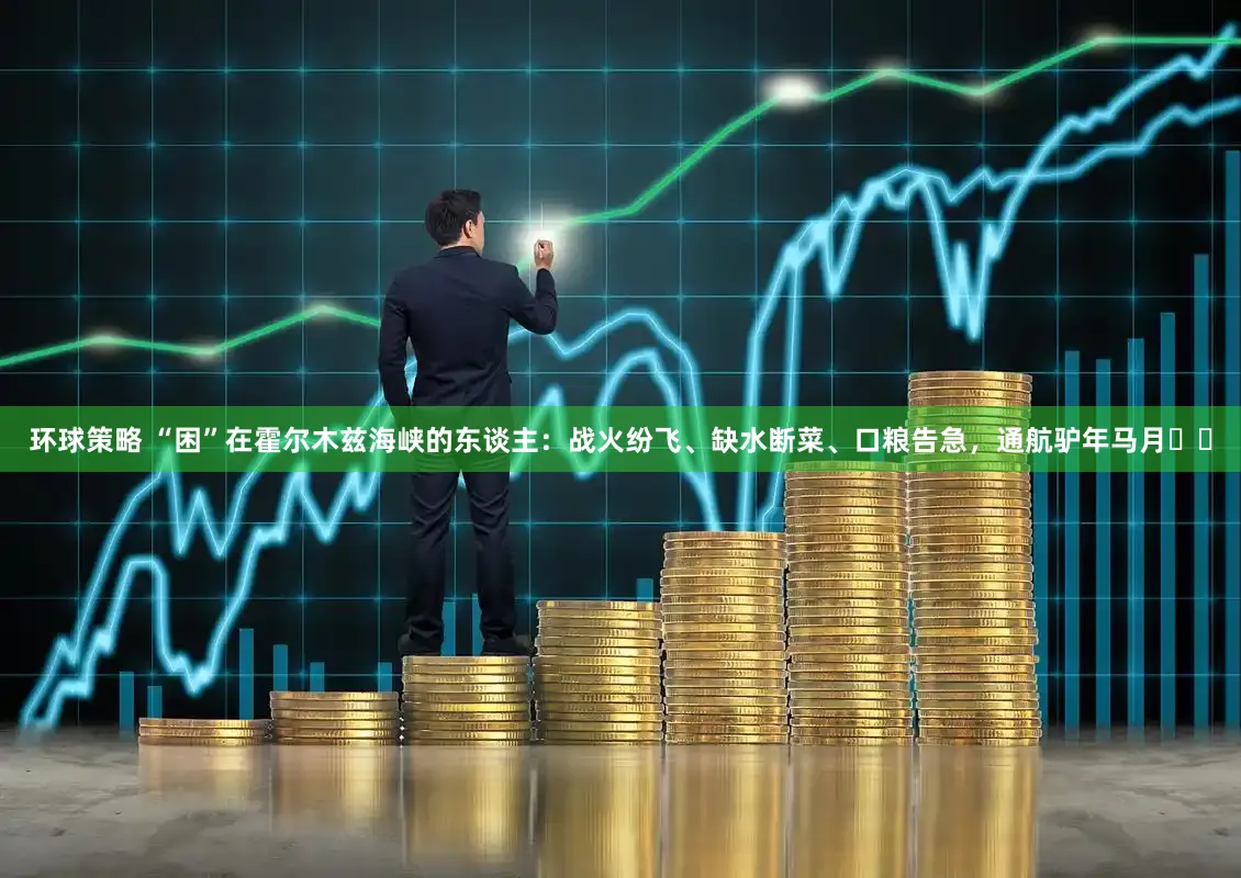 环球策略 “困”在霍尔木兹海峡的东谈主：战火纷飞、缺水断菜、口粮告急，通航驴年马月⋯⋯