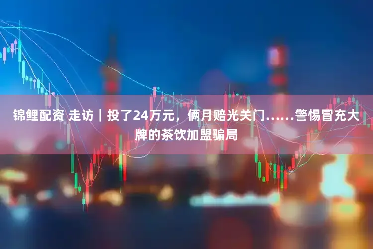 锦鲤配资 走访｜投了24万元，俩月赔光关门……警惕冒充大牌的茶饮加盟骗局