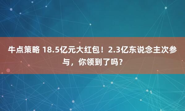 牛点策略 18.5亿元大红包！2.3亿东说念主次参与，你领到了吗？