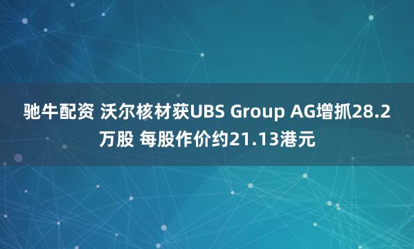 驰牛配资 沃尔核材获UBS Group AG增抓28.2万股 每股作价约21.13港元