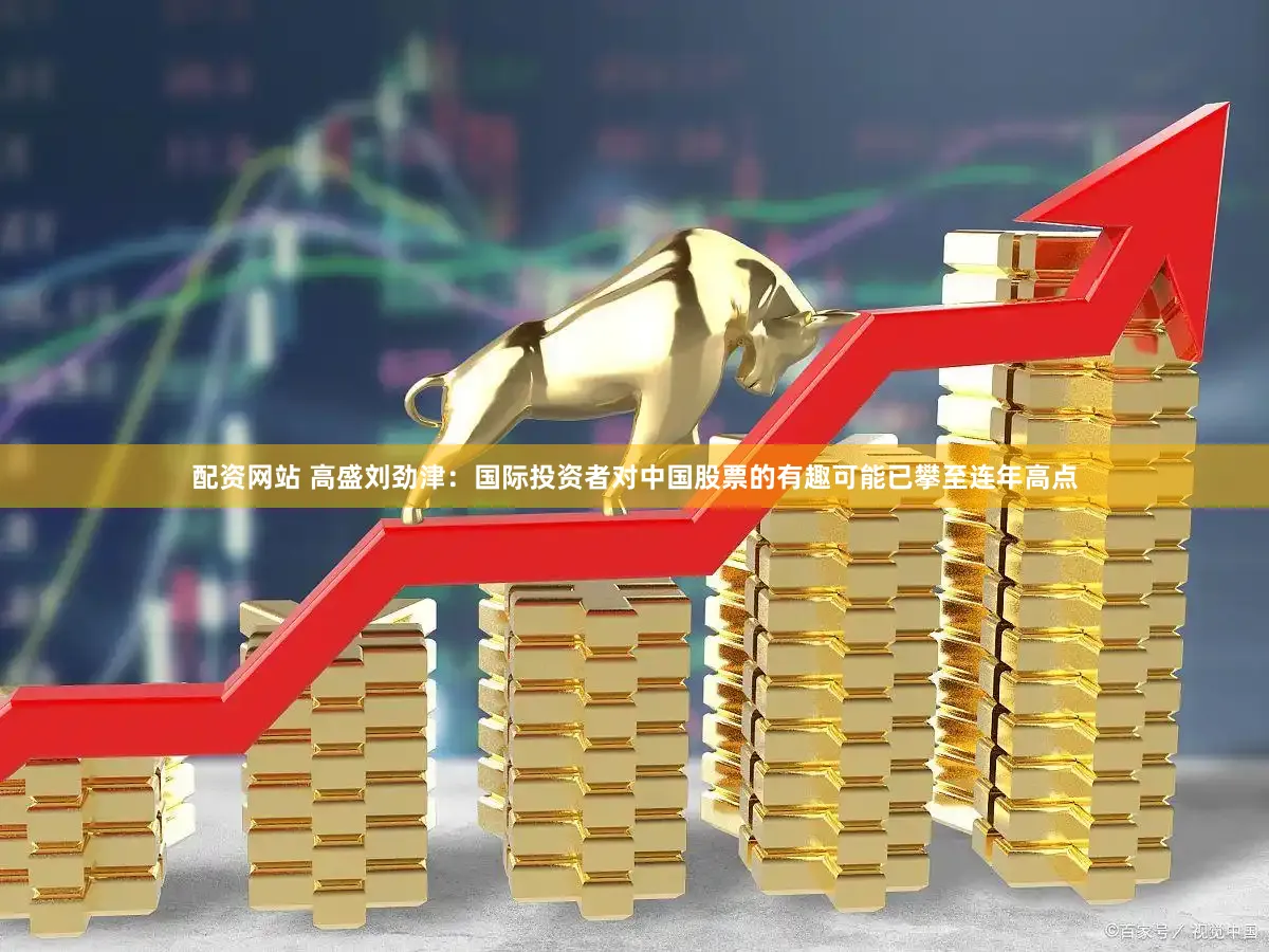 配资网站 高盛刘劲津：国际投资者对中国股票的有趣可能已攀至连年高点
