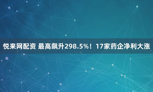 悦来网配资 最高飙升298.5%！17家药企净利大涨