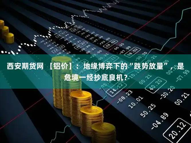 西安期货网 【铝价】:地缘博弈下的“跌势放量”,是危境一经抄底良机?