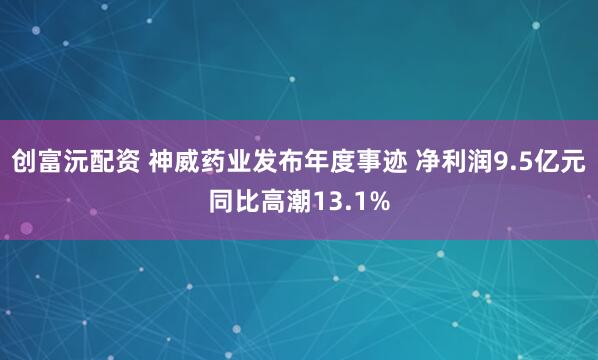 创富沅配资 神威药业发布年度事迹 净利润9.5亿元同比高潮13.1%