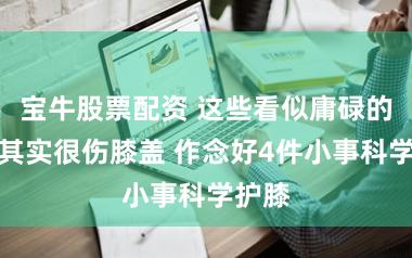 宝牛股票配资 这些看似庸碌的民俗其实很伤膝盖 作念好4件小事科学护膝