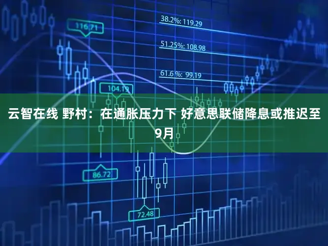 云智在线 野村：在通胀压力下 好意思联储降息或推迟至9月
