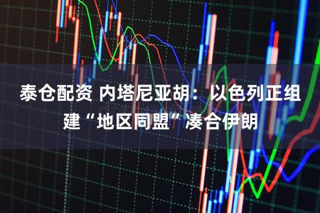 泰仓配资 内塔尼亚胡：以色列正组建“地区同盟”凑合伊朗