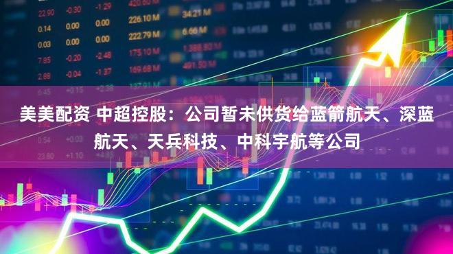 美美配资 中超控股：公司暂未供货给蓝箭航天、深蓝航天、天兵科技、中科宇航等公司