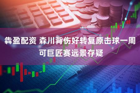 犇盈配资 森川背伤好转复原击球一周 可巨匠赛远景存疑