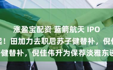 涨盈宝配资 蓝箭航天 IPO：年青保代雄起！田加力去职后苏子健替补，倪佳伟升为保荐淡雅东谈主！